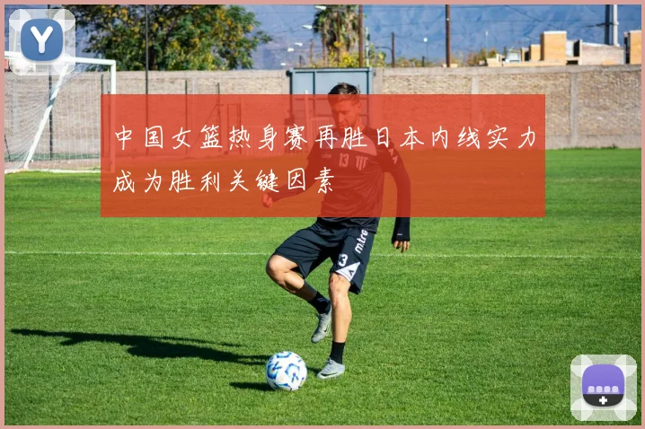 中国女篮热身赛再胜日本内线实力成为胜利关键因素
