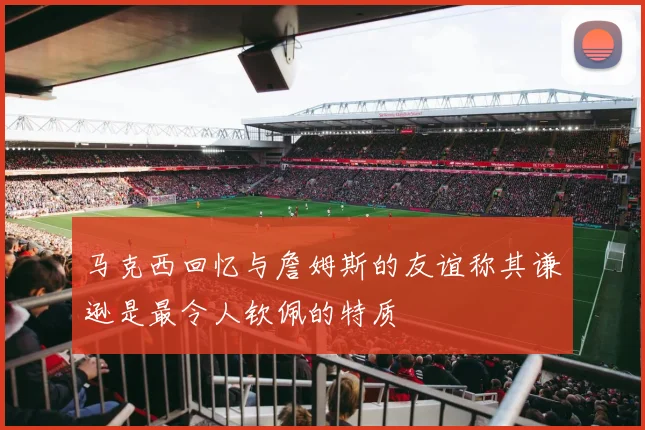 马克西回忆与詹姆斯的友谊称其谦逊是最令人钦佩的特质