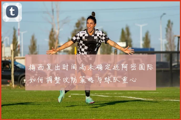 梅西复出时间尚未确定迈阿密国际如何调整攻防策略与球队重心