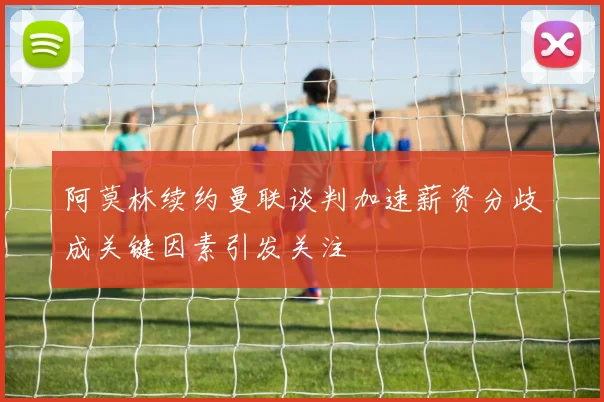 阿莫林续约曼联谈判加速薪资分歧成关键因素引发关注