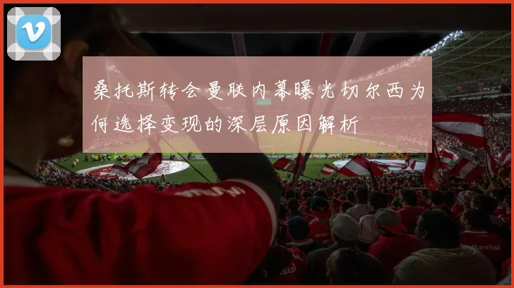 桑托斯转会曼联内幕曝光切尔西为何选择变现的深层原因解析