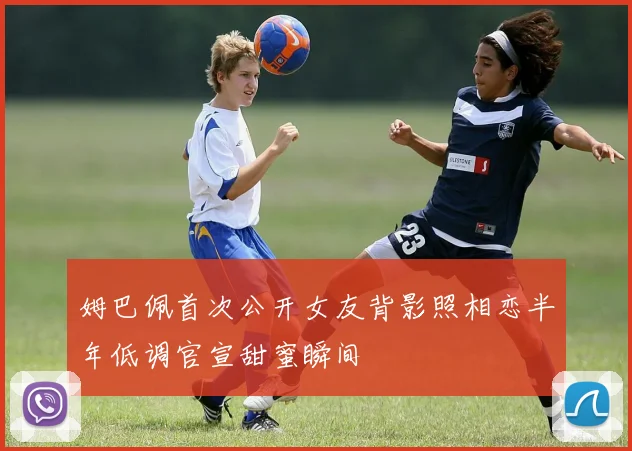 姆巴佩首次公开女友背影照相恋半年低调官宣甜蜜瞬间