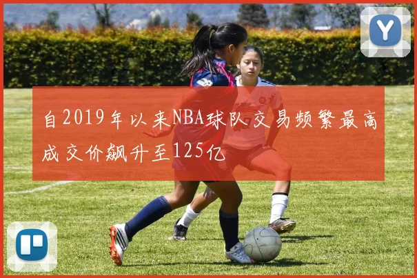 自2019年以来NBA球队交易频繁最高成交价飙升至125亿
