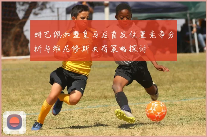 姆巴佩加盟皇马后首发位置竞争分析与维尼修斯共存策略探讨