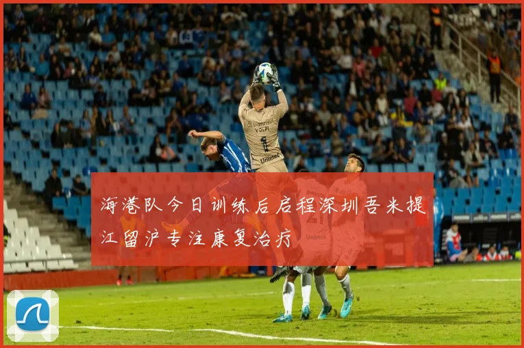 海港队今日训练后启程深圳吾米提江留沪专注康复治疗