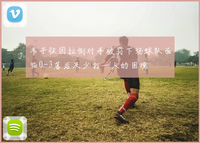 韦子弦因拉倒对手被罚下场球队面临0-3落后及少打一人的困境